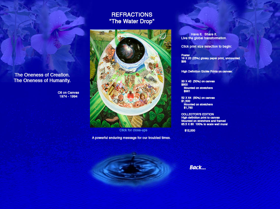 REFRACTIONS: "The Water Drop".  A powerful enduring message for our troubled times.  The Oneness of Creation; The Oneless of Humanity.  Oil on Canvas, 1974 - 1994.  Have it. Share it. Live the global transformation. Click print size selection to begin: Poster, 16 X 20 (25%) unmounted, $99.  High definition Giclee prints:  33 X 40 (50%), $600; Mounted on board, $650; 33 X 40 (50%) on canvas, $800; Mounted on stretchers, $961; 52 X 64 (80%), $1,200; Mounted on board, $1,320; 52 X 64 (80%) on canvas, $1,500; Mounted on stretchers, $1,760. COLLECTOR'S EDITION high definition print to canvas  mounted on stretchers and framed, 65.5 X 80 100% to scale wall mural, $12,000